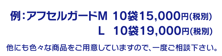 例：アフセルガードM 10袋15,000円(税別)
 L  10袋19,000円(税別)
他にも色々な商品をご用意していますので、一度ご相談下さい。